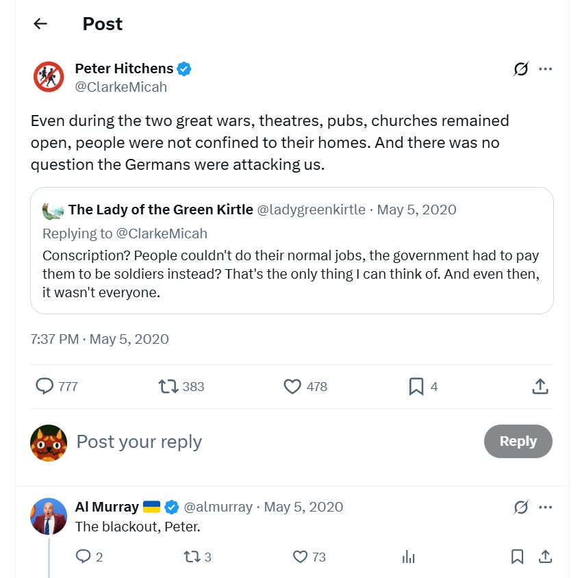 Peter Hitchens @ClarkeMicah Even during the two great wars, theatres, pubs, churches remained open, people were not confined to their homes. And there was no question the Germans were attacking us. 7:37 PM · May 5, 2020 Al Murray @almurray May 5, 2020 The blackout, Peter.