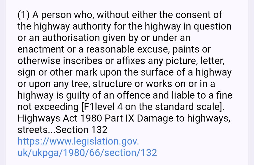 (1) A person who, without either the consent of the highway authority for the highway in question or an authorisation given by or under an enactment or a reasonable excuse, paints or otherwise inscribes or affixes any picture, letter, sign or other mark upon the surface of a highway or upon any tree, structure or works on or in a highway is guilty of an offence and liable to a fine not exceeding [F1level 4 on the standard scale]. Highways Act 1980 Part IX Damage to highways, streets...Section 132 https://www.legislation.gov.uk/ukpga/1980/66/section/132