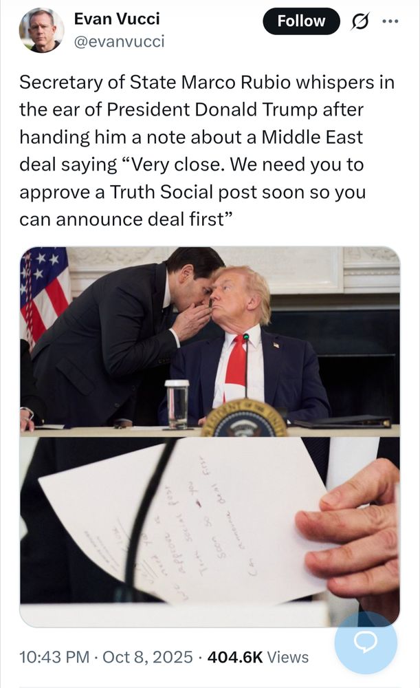 s/s of tweet by Evan Vucci @evanvucci
·
55m
Secretary of State Marco Rubio whispers in the ear of President Donald Trump after handing him a note about a Middle East deal saying “Very close. We need you to approve a Truth Social post soon so you can announce deal first”

[Picture of that moment and close up of the note)

10:43 PM Oct 8, 2025 404.6K Views

https://x.com/evanvucci/status/1976040805677867015