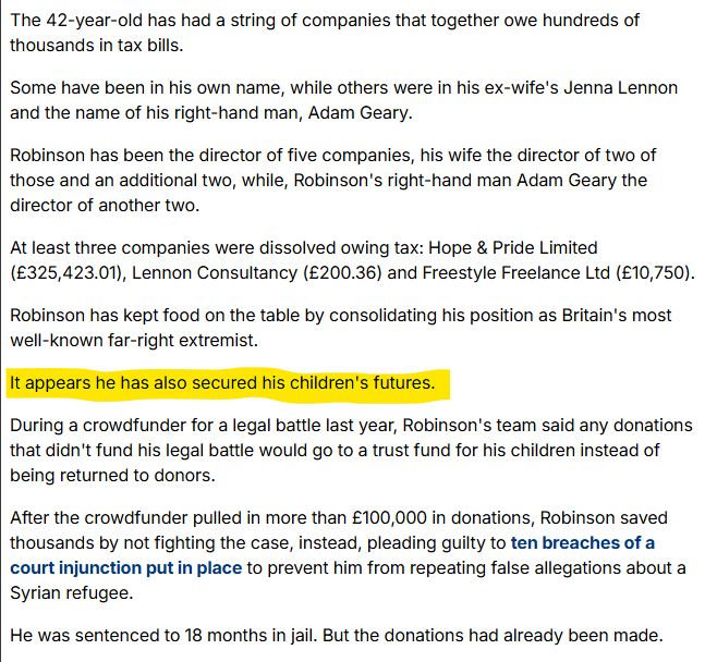 The 42-year-old has had a string of companies that together owe hundreds of thousands in tax bills.

Some have been in his own name, while others were in his ex-wife's Jenna Lennon and the name of his right-hand man, Adam Geary.

Robinson has been the director of five companies, his wife the director of two of those and an additional two, while, Robinson's right-hand man Adam Geary the director of another two.

At least three companies were dissolved owing tax: Hope & Pride Limited (£325,423.01), Lennon Consultancy (£200.36) and Freestyle Freelance Ltd (£10,750).

Robinson has kept food on the table by consolidating his position as Britain's most well-known far-right extremist. 

It appears he has also secured his children's futures. 

During a crowdfunder for a legal battle last year, Robinson's team said any donations that didn't fund his legal battle would go to a trust fund for his children instead of being returned to donors. 

After the crowdfunder pulled in more than £100,000 in donations, Robinson saved thousands by not fighting the case, instead, pleading guilty to ten breaches of a court injunction put in place to prevent him from repeating false allegations about a Syrian refugee.

He was sentenced to 18 months in jail. But the donations had already been made.