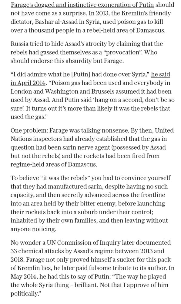 Farage's dogged and instinctive exoneration of Putin should not have come as a surprise. In 2013, the Kremlin's friendly dictator, Bashar al-Assad in Syria, used poison gas to kill over a thousand people in a rebel-held area of Damascus.

Russia tried to hide Assad's atrocity by claiming that the rebels had gassed themselves as a "provocation". Who should endorse this absurdity but Farage.

"I did admire what he [Putin] had done over Syria," he said in April 2014. "Poison gas had been used and everybody in London and Washington and Brussels assumed it had been used by Assad. And Putin said 'hang on a second, don't be so sure'. It turns out it's more than likely it was the rebels that used the gas."

One problem: Farage was talking nonsense. By then, United Nations inspectors had already established that the gas in question had been sarin nerve agent (possessed by Assad but not the rebels) and the rockets had been fired from regime-held areas of Damascus.

To believe "it was the rebels" you had to convince yourself that they had manufactured sarin, despite having no such capacity, and then secretly advanced across the frontline into an area held by their bitter enemy, before launching their rockets back into a suburb under their control; inhabited by their own families, and then leaving without anyone noticing.

No wonder a UN Commission of Inquiry later documented 33 chemical attacks by Assad's regime between 2013 and 2018. Farage not only proved himself a sucker for this pack of Kremlin lies, he later paid fulsome tribute to its author. In May 2014, he had this to say of Putin: "The way he played the whole Syria thing - brilliant. Not that I approve of him politically."