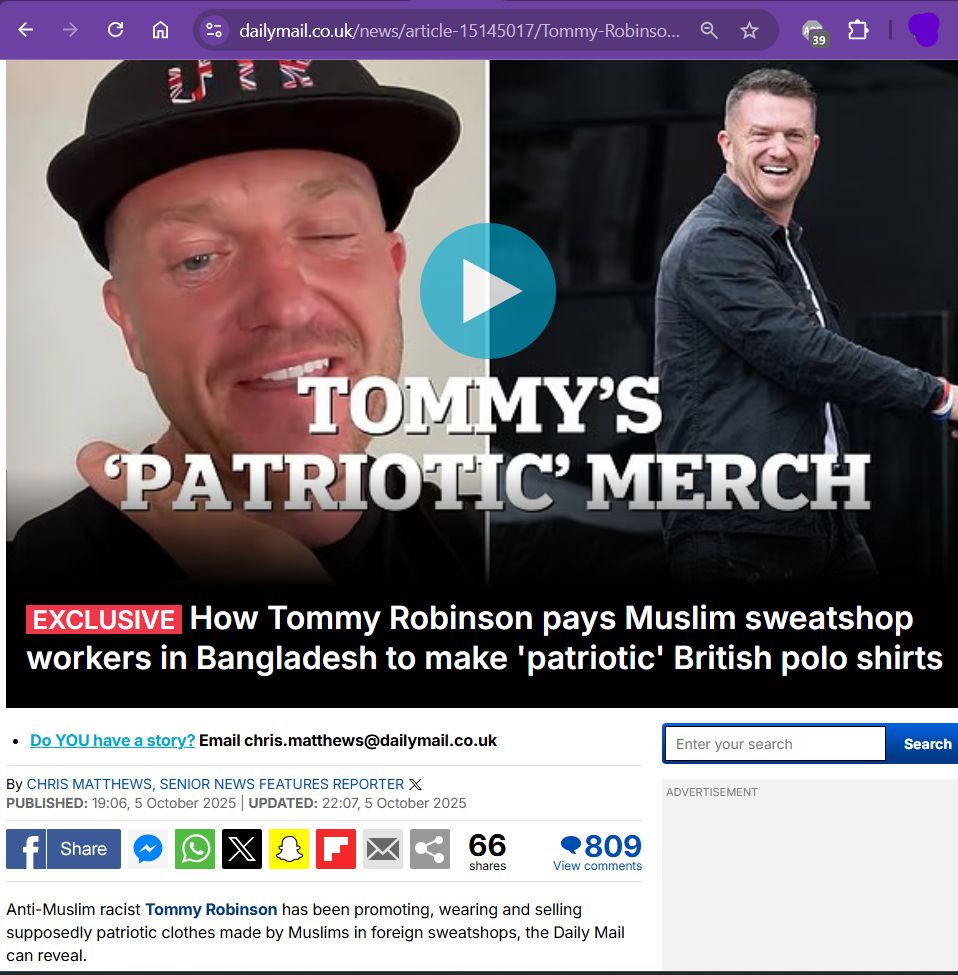s/s Daily Mail article: TOMMY'S "PATRIOTIC" MERCH - Exclusive How Tommy Robinson pays Muslim sweatshop workers in Bangladesh to make 'patriotic' British polo shirts

By CHRIS MATTHEWS, SENIOR NEWS FEATURES REPORTER 
 5 October 2025
Anti-Muslim racist Tommy Robinson has been promoting, wearing and selling supposedly patriotic clothes made by Muslims in foreign sweatshops, the Daily Mail can reveal.

[video of him  showing off all the gear and making a joke about being in hiding] 
