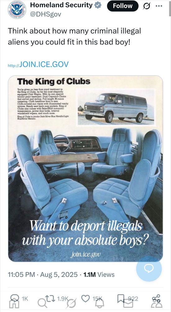 Homeland Security @DHSgov Think about how many criminal illegal aliens you could fit in this bad boy! http://JOIN.ICE.GOV [advert for vehicle You're given no less than royal treatment in the King of Clubs, by far the most elegantly equipped Club Wagon. With its own special tricolor paint treatment. Dual Captain's Chain that swivel and recline. Full-length 36-ounce carpeting. Cloth headliner front to rear. Cloth-covered sun visors with illuminated vanity mirrors. Handy seat back map pockets. King of Clubs also comes with SelectShift automatic transmission, power door locks, interval windshield wipers, and much more. King of Clubs in tricolor Dark Silver Blue Metallic/Light Blue Silver Metallic. Want to deport illegals with your absolute boys? join.ice.gov ] Aug 5, 2025 1.1M Views 15K likes