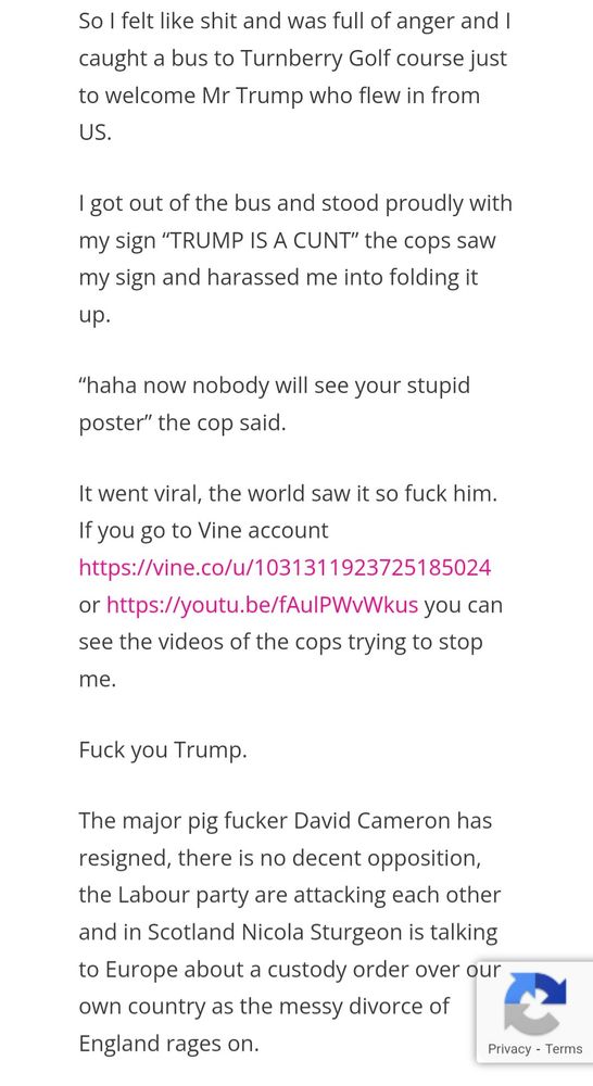 So I felt like shit and was full of anger and I caught a bus to Turnberry Golf course just to welcome Mr Trump who flew in from US.

I got out of the bus and stood proudly with my sign “TRUMP IS A CUNT” the cops saw my sign and harassed me into folding it up.

“haha now nobody will see your stupid poster” the cop said.

It went viral, the world saw it so fuck him. If you go to Vine account https://vine.co/u/1031311923725185024 or https://youtu.be/fAulPWvWkus you can see the videos of the cops trying to stop me.

Fuck you Trump.

The major pig fucker David Cameron has resigned, there is no decent opposition, the Labour party are attacking each other and in Scotland Nicola Sturgeon is talking to Europe about a custody order over our own country as the messy divorce of England rages on.