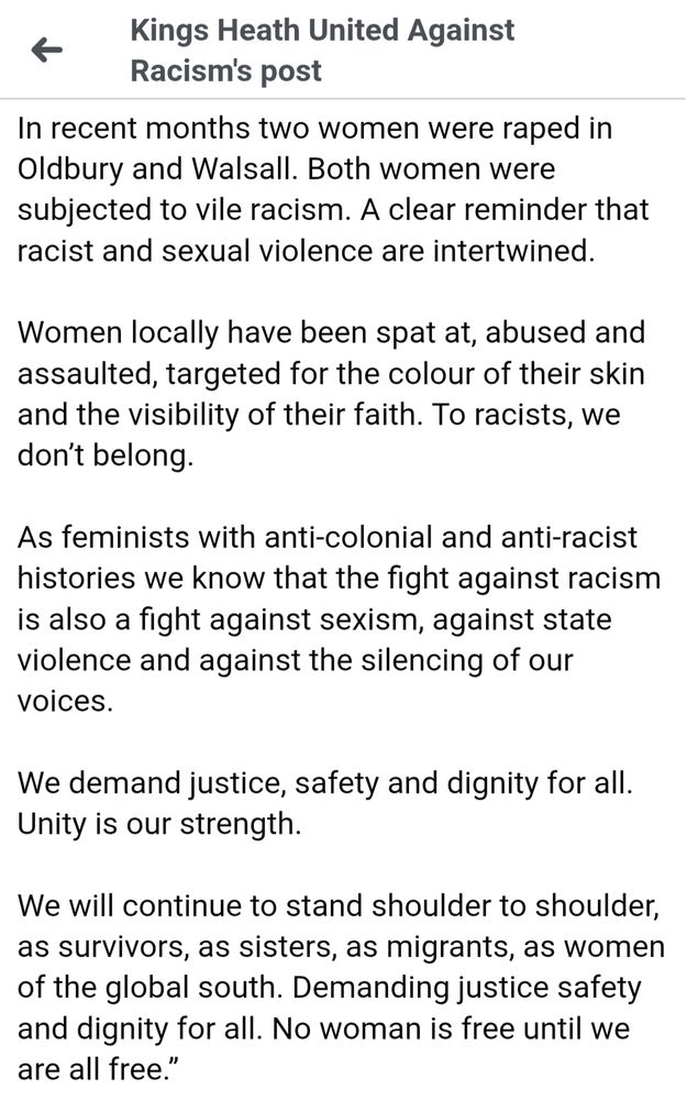 Kings Heath United Against Racism's post

In recent months two women were raped in Oldbury and Walsall. Both women were subjected to vile racism. A clear reminder that racist and sexual violence are intertwined.

Women locally have been spat at, abused and assaulted, targeted for the colour of their skin and the visibility of their faith. To racists, we don't belong.

As feminists with anti-colonial and anti-racist histories we know that the fight against racism is also a fight against sexism, against state violence and against the silencing of our voices.

We demand justice, safety and dignity for all. Unity is our strength.

We will continue to stand shoulder to shoulder, as survivors, as sisters, as migrants, as women of the global south. Demanding justice safety and dignity for all. No woman is free until we are all free."