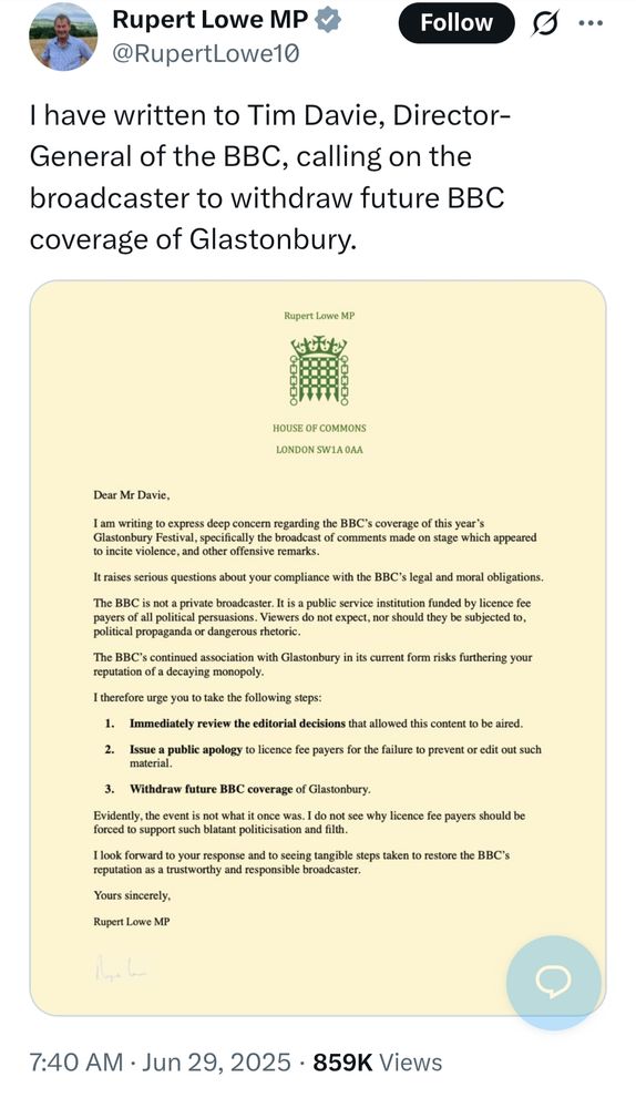 I have written to Tim Davie, Director-General of the BBC, calling on the broadcaster to withdraw future BBC coverage of Glastonbury.

Rupert Lowe MP

HOUSE OF COMMONS

LONDON SW1AOAA

Dear Mr Davie,

I am writing to express deep concern regarding the BBC's coverage of this year's Glastonbury Festival, specifically the broadcast of comments made on stage which appeared to incite violence, and other offensive remarks.

It raises serious questions about your compliance with the BBC's legal and moral obligations.

The BBC is not a private broadcaster. It is a public service institution funded by licence fee payers of all political persuasions. Viewers do not expect, nor should they be subjected to, political propaganda or dangerous rhetoric.

The BBC's continued association with Glastonbury in its current form risks furthering your reputation of a decaying monopoly.

I therefore urge you to take the following steps:

1. Immediately review the editorial decisions that allowed this content to be aired.

2. Issue a public apology to licence fee payers for the failure to prevent or edit out such material.

3. Withdraw future BBC coverage of Glastonbury.

Evidently, the event is not what it once was. I do not see why licence fee payers should be forced to support such blatant politicisation and filth.

I look forward to your response and to seeing tangible steps taken to restore the BBC's reputation as a trustworthy and responsible broadcaster.

Yours sincerely.

Rupert Lowe MP

7:40 AM

Jun 29, 2025

859K Views