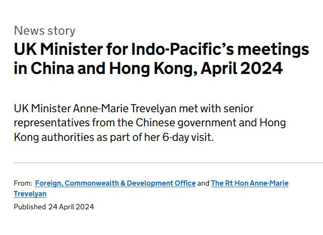 News story
UK Minister for Indo-Pacific’s meetings in China and Hong Kong, April 2024
UK Minister Anne-Marie Trevelyan met with senior representatives from the Chinese government and Hong Kong authorities as part of her 6-day visit.

From:
Foreign, Commonwealth & Development Office and The Rt Hon Anne-Marie Trevelyan
Published
24 April 2024

https://www.gov.uk/government/news/uk-minister-for-indo-pacifics-key-meetings-in-mainland-china-and-hong-kong-sar-april-2024