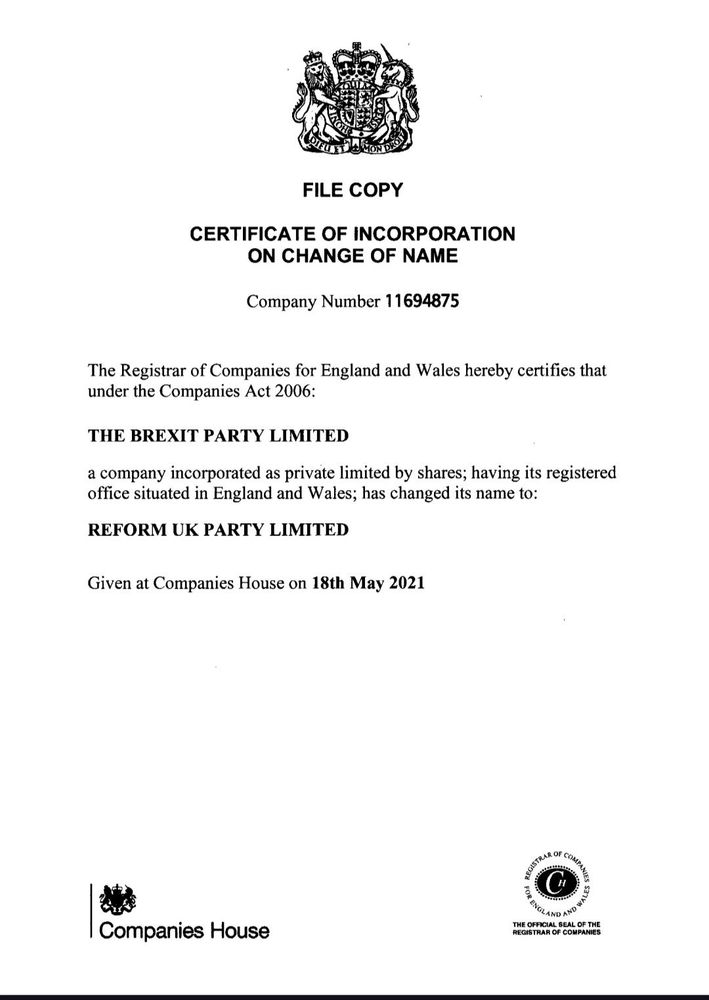 FILE COPY
CERTIFICATE OF INCORPORATION ON CHANGE OF NAME
Company Number 11694875
The Registrar of Companies for England and Wales hereby certifies that under the Companies Act 2006:
THE BREXIT PARTY LIMITED
a company incorporated as private limited by shares; having its registered office situated in England and Wales; has changed its name to: 
REFORM UK PARTY LIMITED
Given at Companies House on 18th May 2021
Companies House

THE OFFICIAL SEAL OF THE REGISTRAR OF COMPANIES