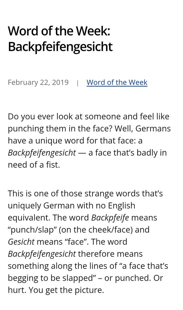 Word of the Week: Backpfeifengesicht
February 22, 2019Word of the Week

Do you ever look at someone and feel like punching them in the face? Well, Germans have a unique word for that face: a Backpfeifengesicht — a face that’s badly in need of a fist.

This is one of those strange words that’s uniquely German with no English equivalent. The word Backpfeife means “punch/slap” (on the cheek/face) and Gesicht means “face”. The word Backpfeifengesicht therefore means something along the lines of “a face that’s begging to be slapped” – or punched. Or hurt. You get the picture.

(Just think about Nigel Farage)

https://germanyinusa.com/2019/02/22/word-of-the-week-backpfeifengesicht/