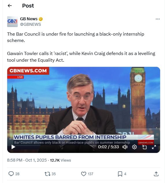 GB News @GBNEWS
The Bar Council is under fire for launching a black-only internship scheme.

Gawain Towler calls it 'racist', while Kevin Craig defends it as a levelling tool under the Equality Act.

[Jacob Rees-Mogg GB News show video  GBNEWS.COM
WHITES PUPILS BARRED FROM INTERNSHIP
Bar Council allows only black or mixed-race pupils on summer internship

8:58 PM · Oct 1, 2025
12.7K Views
https://x.com/GBNEWS/status/1973477598664470782