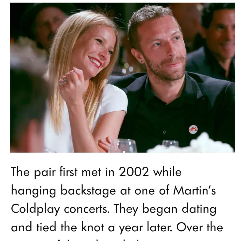 photo of Chris Martin of Coldplay and Gwyneth Paltrow of Hollywood The pair first met in 2002 while hanging backstage at one of Martin's Coldplay concerts. They began dating and tied the knot a year later. (They stopped all that in 2014.) 