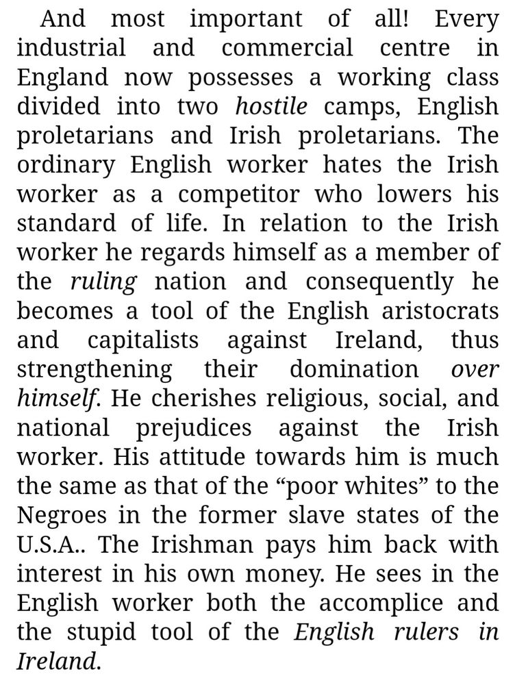 And most important of all! Every industrial and commercial centre in England now possesses a working class divided into two hostile camps, English proletarians and Irish proletarians. The ordinary English worker hates the Irish worker as a competitor who lowers his standard of life. In relation to the Irish worker he regards himself as a member of the ruling nation and consequently he becomes a tool of the English aristocrats and capitalists against Ireland, thus strengthening their domination over himself. He cherishes religious, social, and national prejudices against the Irish worker. His attitude towards him is much the same as that of the 