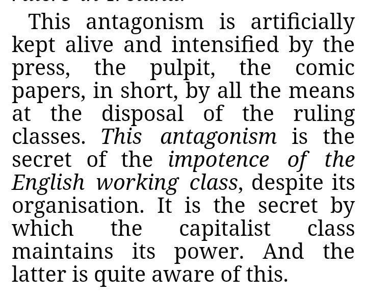 This antagonism is artificially kept alive and intensified by the press, the pulpit, the comic papers, in short, by all the means at the disposal of the ruling classes. This antagonism is the secret of the impotence of the English working class, despite its organisation. It is the secret by which the capitalist class maintains its power. And the latter is quite aware of this. https://www.marxists.org/archive/marx/works/1870/letters/70_04_09.htm