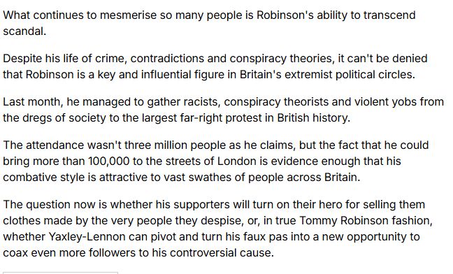 What continues to mesmerise so many people is Robinson's ability to transcend scandal. 

Despite his life of crime, contradictions and conspiracy theories, it can't be denied that Robinson is a key and influential figure in Britain's extremist political circles.

Last month, he managed to gather racists, conspiracy theorists and violent yobs from the dregs of society to the largest far-right protest in British history.

The attendance wasn't three million people as he claims, but the fact that he could bring more than 100,000 to the streets of London is evidence enough that his combative style is attractive to vast swathes of people across Britain.

The question now is whether his supporters will turn on their hero for selling them clothes made by the very people they despise, or, in true Tommy Robinson fashion, whether Yaxley-Lennon can pivot and turn his faux pas into a new opportunity to coax even more followers to his controversial cause.