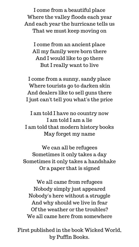 2/2 
I come from a beautiful place
Where the valley floods each year
And each year the hurricane tells us
That we must keep moving on

I come from an ancient place
All my family were born there
And I would like to go there
But I really want to live

I come from a sunny, sandy place
Where tourists go to darken skin
And dealers like to sell guns there
I just can't tell you what's the price

I am told I have no country now
I am told I am a lie
I am told that modern history books
May forget my name

We can all be refugees
Sometimes it only takes a day
Sometimes it only takes a handshake
Or a paper that is signed

We all came from refugees
Nobody simply just appeared
Nobody's here without a struggle
And why should we live in fear
Of the weather or the troubles?
We all came here from somewhere

We Refugees by Benjamin Zephaniah
First published in the book Wicked World, by Puffin Books.