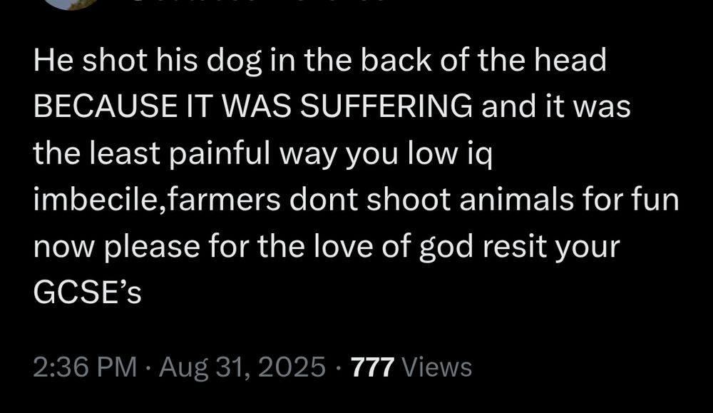 He shot his dog in the back of the head BECAUSE IT WAS SUFFERING and it was the least painful way you low iq imbecile, farmers dont shoot animals for fun now please for the love of god resit your GCSE'S 2:36 PM Aug 31, 2025 777 Views