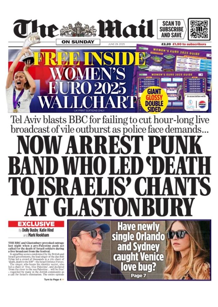 Daily Mail fromtpage June 29 2025
Tel Aviv blasts BBC for failing to cut hour-long live broadcast of vile outburst as police face demands...

NOW ARREST PUNK BAND WHO LED DEATH TO ISRAELIS' CHANTS AT GLASTONBURY

EXCLUSIVE By Dolly Busby, Katie Hind and Mark Hookham

THE BBC and Glastonbury provoked outrage last night when a pro-Palestine punk act called for the death of Israeli soldiers during a live broadcast from the festival.

In appalling scenes condemned by the British and Israeli governments, the lead singer of the band Bob Vylan led a crowd of thousands in a vile chant of "death death to the IDF" - Israeli Defence Forces and a chant of "free, free Palestine", and declared "from the river to the sea Palestine will be free", regarded by many in the Jewish community as a call for Israel's elimination."