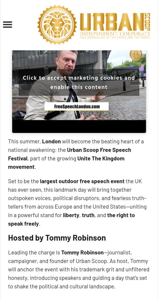 [ALT-RIGHT PILE OF NONSENSE] URBAN SCOOP INDEPENDENT, CORPORATE FREE JOURNALISM BY THE PEOPLE FOR THE PEOPLE FreeSpeechLondon.com This summer, London will become the beating heart of a national awakening: the Urban Scoop Free Speech Festival, part of the growing Unite The Kingdom movement. Set to be the largest outdoor free speech event the UK has ever seen, this landmark day will bring together outspoken voices, political disruptors, and fearless truth-tellers from across Europe and the United States-uniting in a powerful stand for liberty, truth, and the right to speak freely. Hosted by Tommy Robinson Leading the charge is Tommy Robinson-journalist, campaigner, and founder of Urban Scoop. As host, Tommy will anchor the event with his trademark grit and unfiltered honesty, introducing speakers and guiding a day that's set to shake the political and cultural landscape. https://www.urbanscoop.news/free-speech-london-event/