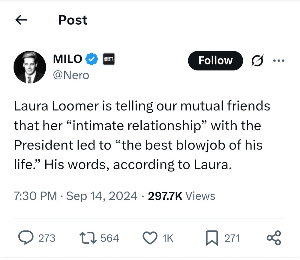  MILO @Nero Laura Loomer is telling our mutual friends that her “intimate relationship” with the President led to “the best blowjob of his life.” His words, according to Laura. 7:30 PM · Sep 14, 2024 297.7K Views https://x.com/Nero/status/1835023223529845238 
