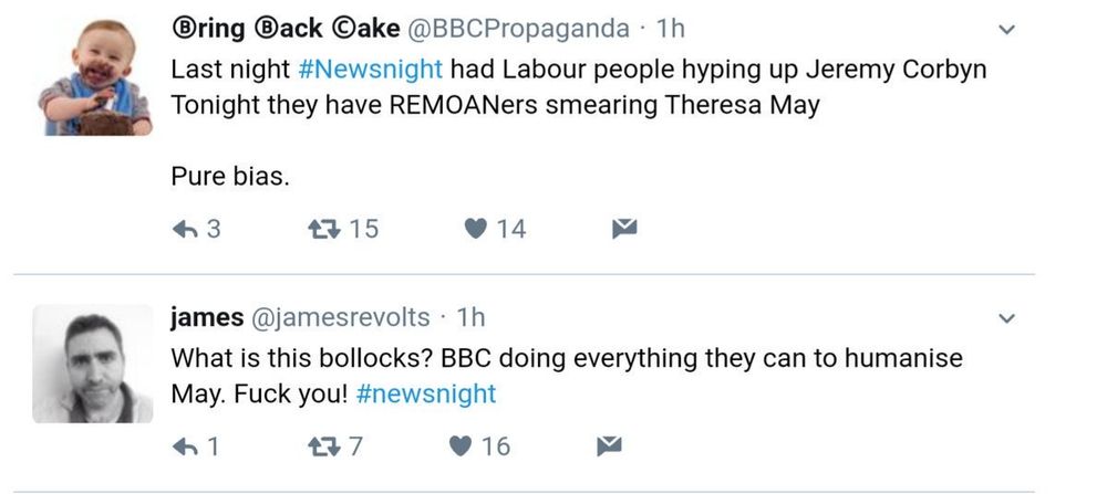 s/s of tweets from early June 2017 after Newsnight profiles of party leaders had been shown

Bring Back Oake @BBCPropaganda.1h

Last night #Newsnight had Labour people hyping up Jeremy Corbyn Tonight they have REMOANers smearing Theresa May

Pure bias.

--------

james @jamesrevolts 1h

What is this bollocks? BBC doing everything they can to humanise May. Fuck you! #newsnight