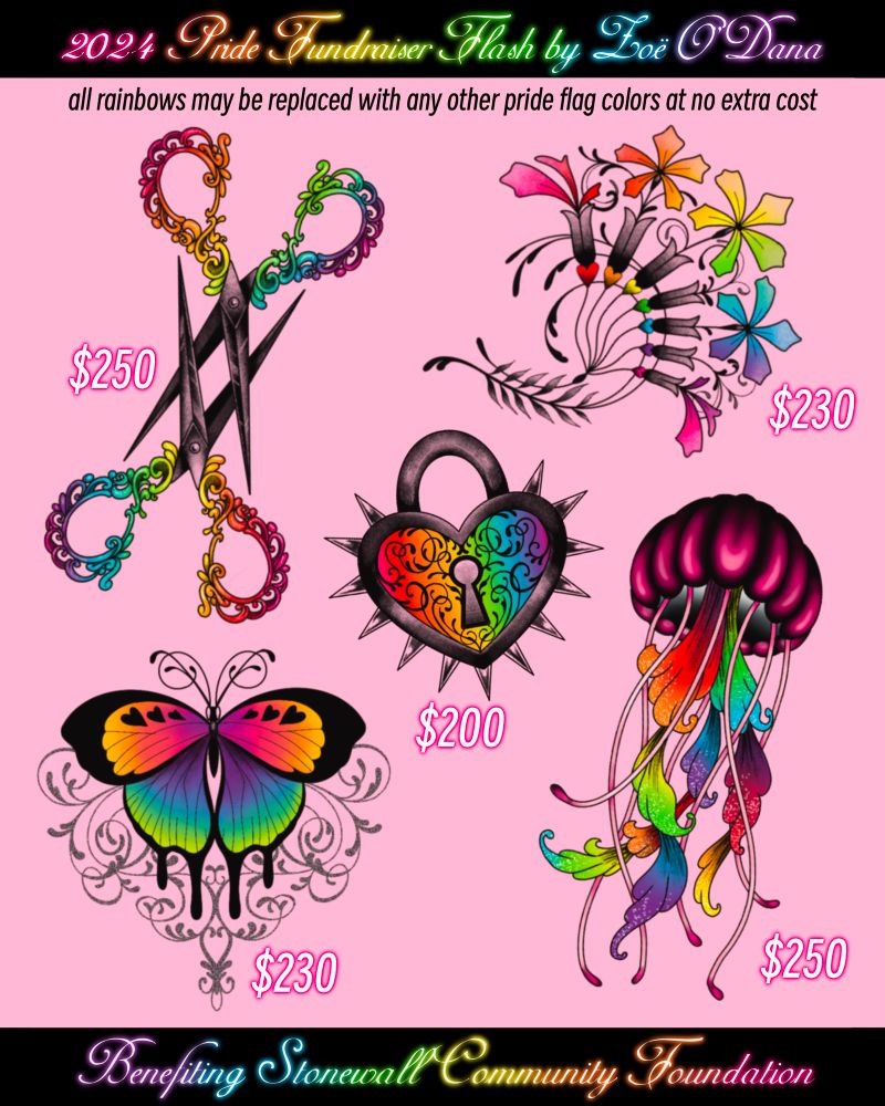 Flash sheet on a pink background. Top banner reads “2024 Pride Fundraiser Flash by Zoë O’Dana” and bottom banner reads “Benefiting Stonewall Community Foundation.” Subtitle reads “all rainbows may be replaced with any other pride flag at no extra cost.”
Designs pictured:
A pair of interlocked ornate scissors with rainbow handles for $250
A filigree art nouveau inspired group of rainbow flowers for $230
A heart-shaped rainbow padlock with spikes around the edge for $200
A rainbow butterfly with a filigree background for $230
A pink jellyfish with rainbow tentacles for $250