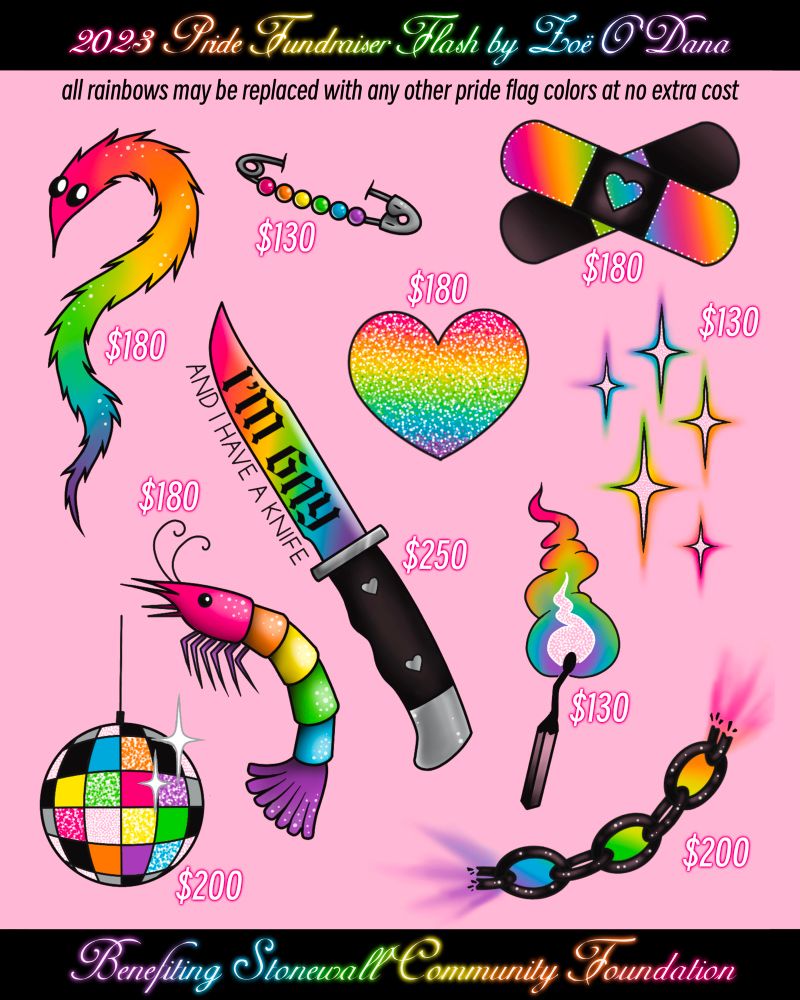 Flash sheet on a pink background. Top banner reads “2023 Pride Fundraiser Flash by Zoë O’Dana” and bottom banner reads “Benefiting Stonewall Community Foundation.” Subtitle reads “all rainbows may be replaced with any other pride flag at no extra cost.”
Designs on the sheet:
A rainbow “worm on a string” toy for $180
A safety pin with a row of rainbow-colored beads for $130
A pair of crossed black and rainbow bandages for $180
A heart with a rainbow glitter-style gradient for $180
A set of sparkly stars with rainbow glow for $130
A knife with a rainbow blade, reading “I’m gay and I have a knife” for $250
A matchstick with a rainbow flame for $130
A rainbow glitter-style disco ball for $200
A rainbow shrimp for $180
A black chain with a rainbow gradient background for $200