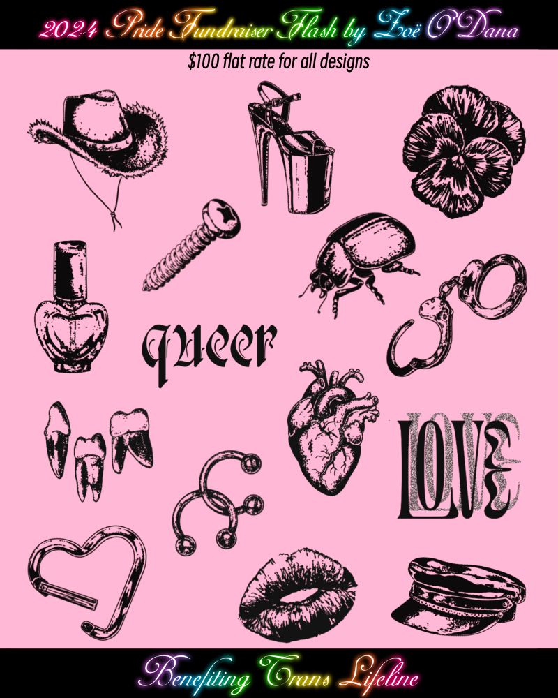Flash sheet on a pink background. Top banner reads “2024 Pride Fundraiser Flash by Zoë O’Dana” and bottom banner reads “Benefiting Trans Lifeline.” Subtitle reads “$100 flat rate for all designs.”
Designs pictured, all in a gritty blackwork style:
A fur-trimmed cowboy hat
A tall platform Pleaser heel 
A violet (pansy)
A heart-shaped bottle of nail polish 
A screw
A beetle 
The word “queer” in a simple blackletter font
A set of handcuffs
Three teeth with roots 
An anatomical heart
The word “LOVE” in a psychedelic font with a half-tone shadow 
A set of interlocking horseshoe barbells (septum rings)
A heart-shaped carabiner 
A lipstick print 
A leather cap