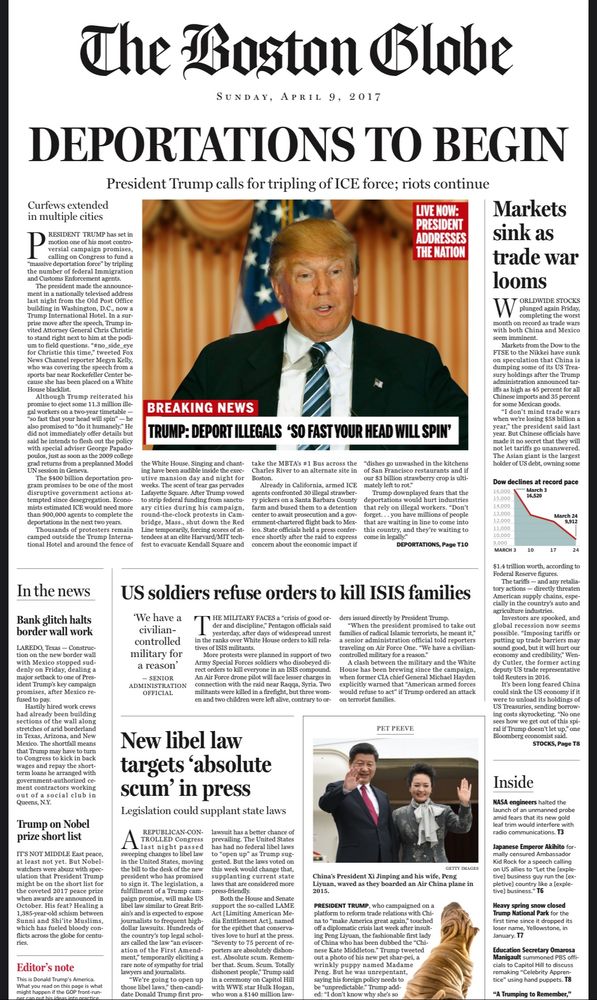 A fake Boston Globe front page for April 2017. Headlines include, “deportations to begin: President Trump calls for tripling of ice force, riots continue,” “US soldiers refuse orders to kill Isis families,” “ market sink as trade wars loom,” “ new libel law targets ‘absolute scum’ in press” “ Trump on Nobel Prize shortlist,”