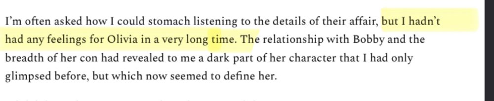 I'm often asked how I could stomach listening to the details of their affair, but I hadn't had any feelings for Olivia in a very long time. The relationship with Bobby and the breadth of her con had revealed to me a dark part of her character that I had only glimpsed before, but which now seemed to define her.