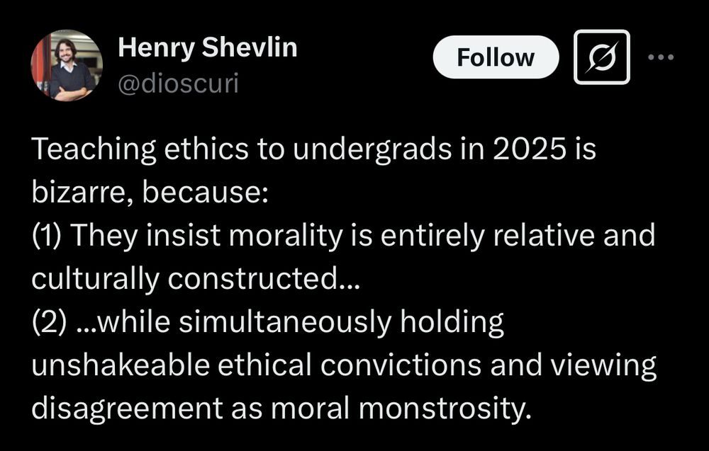 Henry Shevlin
@dioscuri

Teaching ethics to undergrads in 2025 is bizarre, because:
(1) They insist morality is entirely relative and culturally constructed...
(2) ..while simultaneously holding unshakeable ethical convictions and viewing disagreement as moral monstrosity.