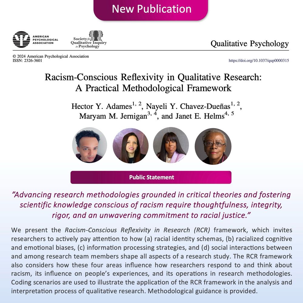 Image announcing new publication with images of the four authors. 

Citation: 


Adames, H. Y., Chavez-Dueñas, N. Y., Jernigan, M. M., & Helms, J. E. (2024). Racism-conscious reflexivity in qualitative research: A practical methodological framework. Qualitative Psychology. Advance online publication. https://doi.org/10.1037/qup0000315

Abstract:
Advancing research methodologies grounded in critical theories and fostering scientific knowledge conscious of racism require thoughtfulness, integrity, rigor, and an unwavering commitment to racial justice. It demands that we, as researchers, pause and reflect—that we consider the multitude of ways that our racial socialization, biases, and all levels of racism (e.g., systemic, interpersonal, internalized) influence the entire research process. This article advocates for qualitative researchers to take a deliberate pause and engage in thoughtful reflection about racism, racial identity, power, and bias, as well as the importance and ethics of questioning methodologies to help prevent the creation of racially oppressive scholarship. To achieve this goal, we present the racism-conscious reflexivity in research (RCR) framework, which invites researchers to actively pay attention to how (a) racial identity schemas, (b) racialized cognitive and emotional biases, (c) information processing strategies, and (d) social interactions between and among research team members shape all aspects of a research study. The RCR framework also considers how these four areas influence how researchers respond to and think about racism, its influence on people’s experiences, and its operations in research methodologies. Coding scenarios are used to illustrate the application of the RCR framework in the analysis and interpretation process of qualitative research. Methodological guidance is provided. (PsycInfo Database Record (c) 2024 APA, all rights reserved)