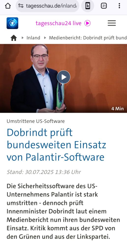 Zitat aus dem Link im Screenshot 
Umstrittene US-Software

Dobrindt prüft bundesweiten Einsatz von Palantir-Software

Stand: 30.07.2025 13:36 Uhr

Die Sicherheitssoftware des US-Unternehmens Palantir ist stark umstritten - dennoch prüft Innenminister Dobrindt laut einem Medienbericht nun ihren bundesweiten Einsatz. Kritik kommt aus der SPD von den Grünen und aus der Linkspartei.