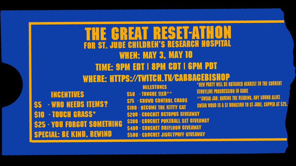 Poster for charity livestream taking place on April 19, April 26, May 3, and May 10 at 9PM EDT at https://twitch.tv/cabbagebishop
Four incentives at $5 Who Needs Items?, $10 Touch Grass, $25 You Forgot Something, and one special incentive called Be Kind, Rewind. Milestones at $50 Tongue Tied, $75 Crowd Control Chaos, $100 Become the Kitty Cat, and crochet giveaways every at $200, $300, $400, and $500 milestones.
Touch Grass has a disclaimer that a new party will be obtained nearest the current progression in the storyline.
Tongue Tied has a swear jar for sound alike swear words equaling a $1 donation to St. Jude capped at $25.