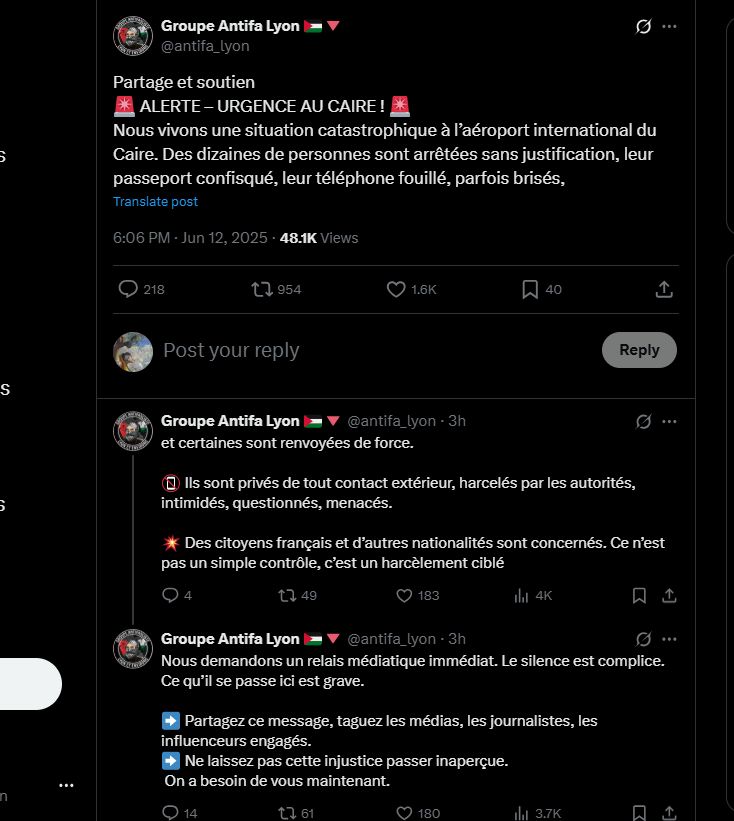screenshot Twitter: Groupe antifa Lyon
Partage et soutien
Alerte - Urgence au Caire
Nous vivons une situation catastrophique a l'aeroport international du Caire. Des dizaines de personnes sont arretes sans justification, leur passeport confisque, leur telephone fouille, parfois brises et certaines sont renvoyees de force.
Ils sont prives de tout contact exterieur, harceles par les autorites, intimides, questionnes, menaces.
Des citoyens francais et d'autres nationalites sont concernes. Ce n'est pas un simple controle, c'est un harcelement cible.
Nous demandons un relais mediatique immediat. le silence est complice. Ce qu'il se passe ici est grave.
Partagez ce message, taguez les medias, les journalistes, les influenceus engages
Ne laissez pas cette injustice passer inapercue,
On a besoin de vous maintenant.