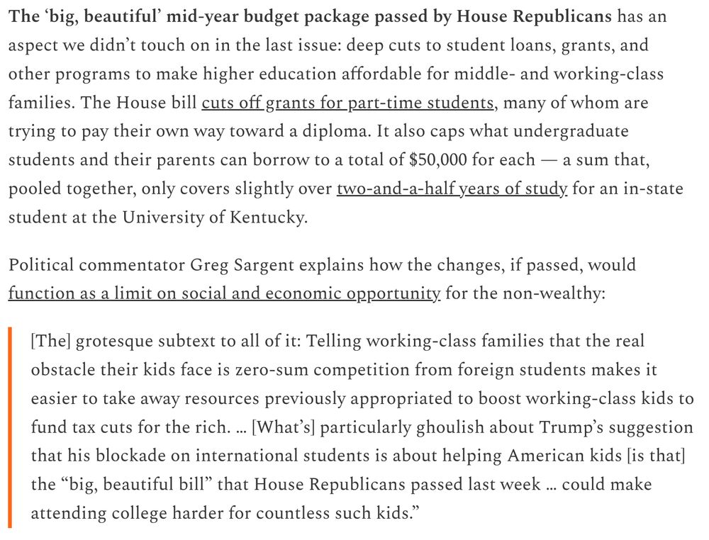 The ‘big, beautiful’ mid-year budget package passed by House Republicans has an aspect we didn’t touch on in the last issue: deep cuts to student loans, grants, and other programs to make higher education affordable for middle- and working-class families. The House bill cuts off grants for part-time students, many of whom are trying to pay their own way toward a diploma. It also caps what undergraduate students and their parents can borrow to a total of $50,000 for each — a sum that, pooled together, only covers slightly over two-and-a-half years of study for an in-state student at the University of Kentucky.

Political commentator Greg Sargent explains how the changes, if passed, would function as a limit on social and economic opportunity for the non-wealthy:

"[The] grotesque subtext to all of it: Telling working-class families that the real obstacle their kids face is zero-sum competition from foreign students makes it easier to take away resources previously appropriated to boost working-class kids to fund tax cuts for the rich. … [What’s] particularly ghoulish about Trump’s suggestion that his blockade on international students is about helping American kids [is that] the 'big, beautiful bill' that House Republicans passed last week … could make attending college harder for countless such kids.