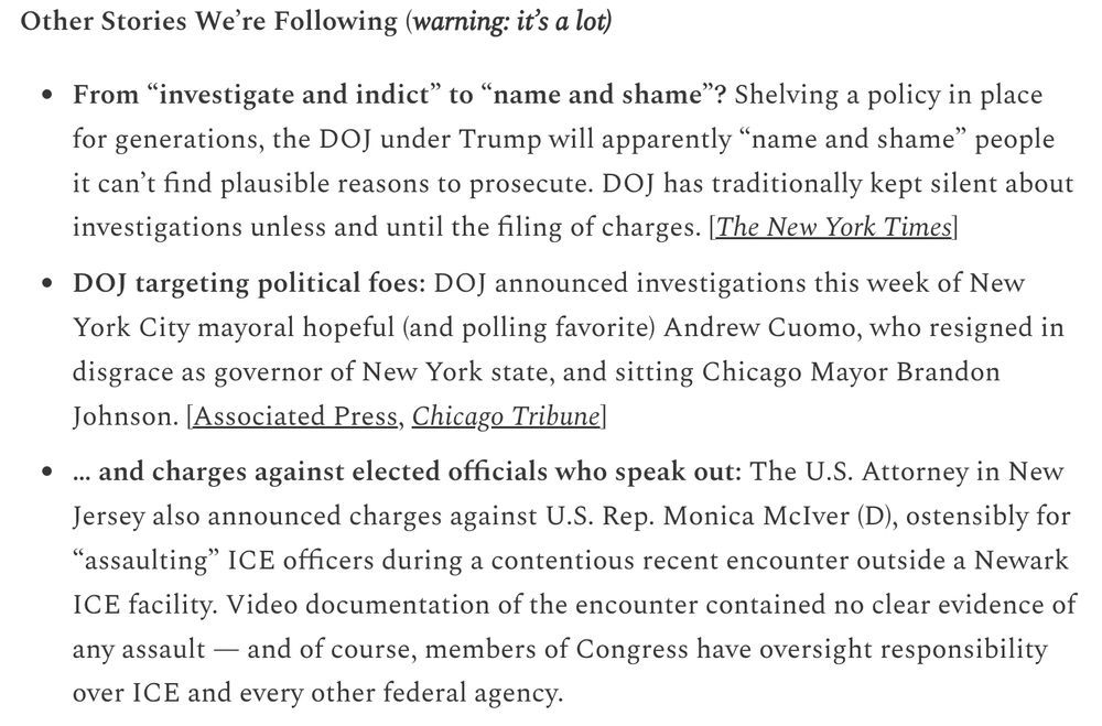 Other Stories We’re Following (warning: it’s a lot)

From “investigate and indict” to “name and shame”? Shelving a policy in place for generations, the DOJ under Trump will apparently “name and shame” people it can’t find plausible reasons to prosecute. DOJ has traditionally kept silent about investigations unless and until the filing of charges. [The New York Times]

DOJ targeting political foes: DOJ announced investigations this week of New York City mayoral hopeful (and polling favorite) Andrew Cuomo, who resigned in disgrace as governor of New York state, and sitting Chicago Mayor Brandon Johnson. [Associated Press, Chicago Tribune]

… and charges against elected officials who speak out: The U.S. Attorney in New Jersey also announced charges against U.S. Rep. Monica McIver (D), ostensibly for “assaulting” ICE officers during a contentious recent encounter outside a Newark ICE facility. Video documentation of the encounter contained no clear evidence of any assault — and of course, members of Congress have oversight responsibility over ICE and every other federal agency. [Politico]