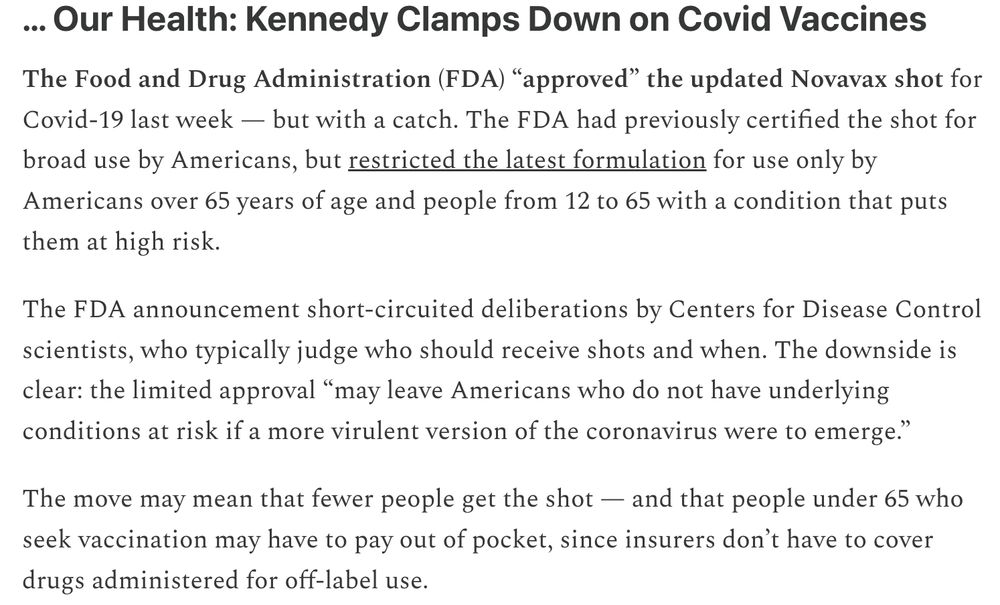 Our Health: Kennedy Clamps Down on Covid Vaccines

The Food and Drug Administration (FDA) “approved” the updated Novavax shot for Covid-19 last week — but with a catch. The FDA had previously certified the shot for broad use by Americans, but restricted the latest formulation for use only by Americans over 65 years of age and people from 12 to 65 with a condition that puts them at high risk.

The FDA announcement short-circuited deliberations by Centers for Disease Control scientists, who typically judge who should receive shots and when. The downside is clear: the limited approval “may leave Americans who do not have underlying conditions at risk if a more virulent version of the coronavirus were to emerge.”

The move may mean that fewer people get the shot — and that people under 65 who seek vaccination may have to pay out of pocket, since insurers don’t have to cover drugs administered for off-label use.