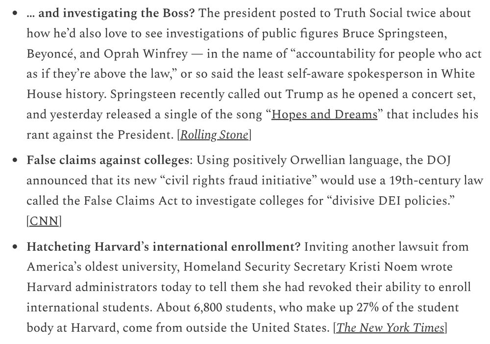 … and investigating the Boss? The president posted to Truth Social twice about how he’d also love to see investigations of public figures Bruce Springsteen, Beyoncé, and Oprah Winfrey — in the name of “accountability for people who act as if they’re above the law,” or so said the least self-aware spokesperson in White House history. Springsteen recently called out Trump as he opened a concert set, and yesterday released a single of the song “Hopes and Dreams” that includes his rant against the President. [Rolling Stone]

False claims against colleges: Using positively Orwellian language, the DOJ announced that its new “civil rights fraud initiative” would use a 19th-century law called the False Claims Act to investigate colleges for “divisive DEI policies.” [CNN]

Hatcheting Harvard’s international enrollment? Inviting another lawsuit from America’s oldest university, Homeland Security Secretary Kristi Noem wrote Harvard administrators today to tell them she had revoked their ability to enroll international students. About 6,800 students, who make up 27% of the student body at Harvard, come from outside the United States. [The New York Times]