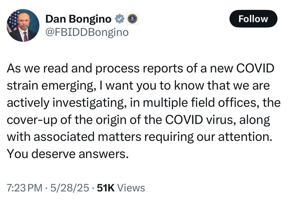 A post to X by FBI deputy director Dan Bongino:

“As we read and process reports of a new COVID strain emerging, I want you to know that we are actively investigating, in multiple field offices, the cover-up of the origin of the COVID virus, along with associated matters requiring our attention. You deserve answers.”