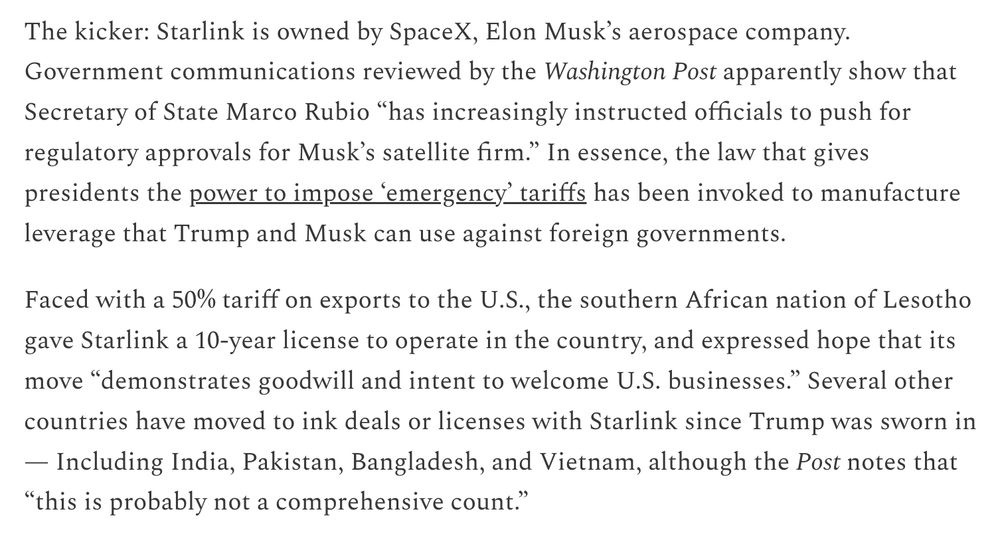 The kicker: Starlink is owned by SpaceX, Elon Musk’s aerospace company. Government communications reviewed by the Washington Post apparently show that Secretary of State Marco Rubio “has increasingly instructed officials to push for regulatory approvals for Musk’s satellite firm.” In essence, the law that gives presidents the power to impose ‘emergency’ tariffs has been invoked to manufacture leverage that Trump and Musk can use against foreign governments.

Faced with a 50% tariff on exports to the U.S., the southern African nation of Lesotho gave Starlink a 10-year license to operate in the country, and expressed hope that its move “demonstrates goodwill and intent to welcome U.S. businesses.” Several other countries have moved to ink deals or licenses with Starlink since Trump was sworn in — Including India, Pakistan, Bangladesh, and Vietnam, although the Post notes that “this is probably not a comprehensive count.”