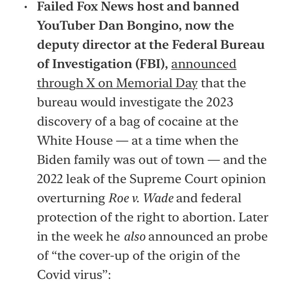 • Failed Fox News host and banned YouTuber Dan Bongino, now the deputy director at the Federal Bureau of Investigation (FBI), announced through X on Memorial Day that the bureau would investigate the 2023 discovery of a bag of cocaine at the White House — at a time when the Biden family was out of town — and the 2022 leak of the Supreme Court opinion overturning Roe v. Wade and federal protection of the right to abortion. Later in the week he also announced an probe of "the cover-up of the origin of the Covid virus" …