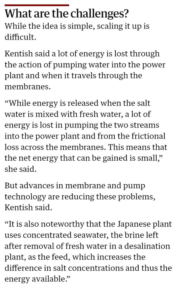 While the idea is simple, scaling it up is difficult.

Kentish said a lot of energy is lost through the action of pumping water into the power plant and when it travels through the membranes.

“While energy is released when the salt water is mixed with fresh water, a lot of energy is lost in pumping the two streams into the power plant and from the frictional loss across the membranes. This means that the net energy that can be gained is small,” she said.

But advances in membrane and pump technology are reducing these problems, Kentish said.

“It is also noteworthy that the Japanese plant uses concentrated seawater, the brine left after removal of fresh water in a desalination plant, as the feed, which increases the difference in salt concentrations and thus the energy available.”