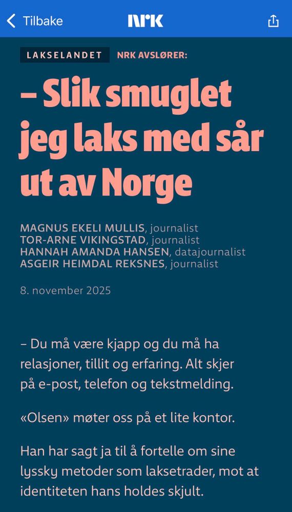 Skjermdump NRK:


Slik smuglet jeg laks med sår ut av Norge
– Du må være kjapp og du må ha relasjoner, tillit og erfaring. Alt skjer på e-post, telefon og tekstmelding.

«Olsen» møter oss på et lite kontor.

Han har sagt ja til å fortelle om sine lyssky metoder som lakse­trader, mot at identiteten hans holdes skjult.

https://www.nrk.no/dokumentar/xl/nrk-avslorer_-slik-smuglet-jeg-laks-med-sar-ut-av-norge-1.17611310