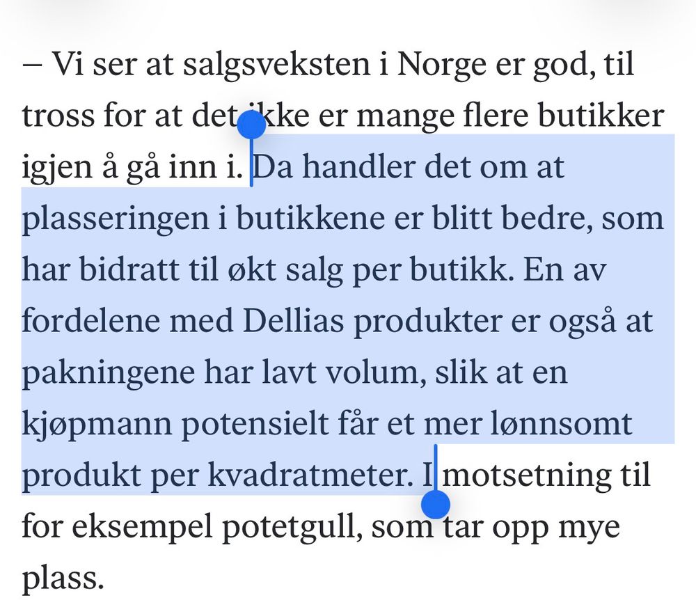 Skjermdump DN: 

https://www.dn.no/bors/dellia/oslo-bors/fruktgrundere-over-300-mill-rikere-pa-to-maneder/2-1-1906205

Samtidig har selskapet sagt at det er i gang med arbeidet for å skalere opp produksjonen, og opplyste i tredjekvartalsrapporten at det venter å se effekt fra dette allerede i første kvartal neste år.

Det kan fungere som en neste trigger mener Bjerke, som ser til de tre første månedene i 2026 for flere klare signaler.

– Gjennom julehandelen vil man kunne se litt forstyrrelser fra andre produkter, men på starten av neste år vil man kunne få en følelse av hvordan topplinjen ser ut når produksjonen er kommet opp.

Flere mulige triggere
Analytikeren tror også det kan komme positive bidrag fra flere plasseringer i europeiske butikker, men understreker at dette kan komme til å ta noe lenger tid.

Selskapet har videre søkt om merkevarebeskyttelse i Kina, som kan være en tredje trigger, sier Bjerke.

– Vi ser at salgsveksten i Norge er god, til tross for at det ikke er mange flere butikker igjen å gå inn i. Da handler det om at plasseringen i butikkene er blitt bedre, som har bidratt til økt salg per butikk. En av fordelene med Dellias produkter er også at pakningene har lavt volum, slik at en kjøpmann potensielt får et mer lønnsomt produkt per kvadratmeter. I motsetning til for eksempel potetgull, som tar opp mye plass