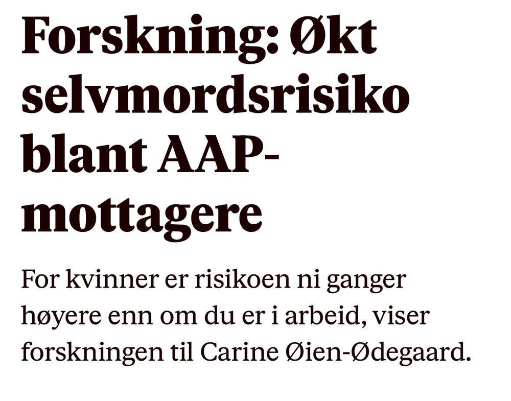 Skjermdump VG:

https://www.vg.no/i/lwdlEo?utm_source=iosapp&utm_medium=share


*Forskning: Økt selvmords­risiko blant AAP­-mottagere*

For kvinner er risikoen ni ganger høyere enn om du er i arbeid, viser forskningen til Carine Øien-Ødegaard.

Det er så å si livsfarlig å gå på arbeidsavklaringspenger (AAP). Det viser doktorgraden som Carine Øien-Ødegaard ved Folkehelseinstuttet leverte denne sommeren:

Kvinner som går på AAP har nesten ni ganger høyere risiko for selvmord, sammenlignet med kvinner i arbeid.

Menn som går på AAP har nesten seks ganger høyere risiko for selvmord enn menn i arbeid.

Dette gjaldt det første året de fikk AAP. Etter to år på AAP ble det verre:

Da var sannsynligheten for å dø i selvmord åtte ganger høyere for menn og 12 ganger høyere for kvinner.

Øien-Ødegaard fant at blant dem som døde i selvmord, var 5,7 prosent arbeidsledige, og 21,4 prosent mottok AAP. Funnene ble første gang omtalt hos Legeforeningen.

– Jeg antar at det er ganske mange flere mennesker med lav livskvalitet, i tillegg til dem som ender med å begå selvmord, sier Øien-Ødegaard til VG.