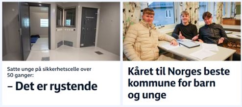 Skjermdump nrk.no: 

NRK avslører: Satte unge på sikkerhetscelle over 50 ganger
Siden 2019 har norske fengsler jevnlig isolert mindreårige med tvang. Én av dem satt i nesten fem døgn.

https://www.nrk.no/vestfoldogtelemark/mindrearige-i-ungdomsfengsel-isolert-pa-sikkerhetscelle-over-50-ganger-siden-2019-1.17625767


Kåret til Norges beste kommune for barn og unge: – Vi bruker masse penger
Små kommuner topper Unicefs rangering av oppvekstvilkår.

Det viser den ferske Unicef-rapporten, Kommuneanalyse 2025.

Den analyserer hvordan tjenestetilbudet for barn blir prioritert etter fem ulike kriterier som barnehage, skole, barnevern, helse og kultur.

https://www.nrk.no/nordland/norges-beste-kommune-for-barn_-rodoy-topper-unicefs-rangering-1.17627918
