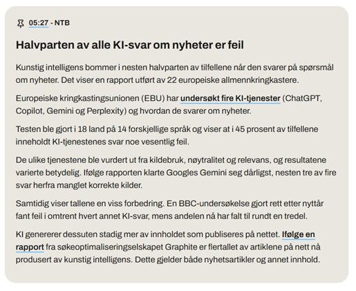 Skjermdump digi.no, pressemelding fra NTB: 
https://www.digi.no/nyhetsstudio/halvparten-av-alle-ki-svar-om-nyheter-er-feil/92900?showFeed=1

Halvparten av alle KI-svar om nyheter er feil
Kunstig intelligens bommer i nesten halvparten av tilfellene når den svarer på spørsmål om nyheter. Det viser en rapport utført av 22 europeiske allmennkringkastere.

Europeiske kringkastingsunionen (EBU) har undersøkt fire KI-tjenester (ChatGPT, Copilot, Gemini og Perplexity) og hvordan de svarer om nyheter.

Testen ble gjort i 18 land på 14 forskjellige språk og viser at i 45 prosent av tilfellene inneholdt KI-tjenestenes svar noe vesentlig feil.

De ulike tjenestene ble vurdert ut fra kildebruk, nøytralitet og relevans, og resultatene varierte betydelig. Ifølge rapporten klarte Googles Gemini seg dårligst, nesten tre av fire svar herfra manglet korrekte kilder.

Samtidig viser tallene en viss forbedring. En BBC-undersøkelse gjort rett etter nyttår fant feil i omtrent hvert annet KI-svar, mens andelen nå har falt til rundt en tredel.

KI genererer dessuten stadig mer av innholdet som publiseres på nettet. Ifølge en rapport fra søkeoptimaliseringselskapet Graphite er flertallet av artiklene på nett nå produsert av kunstig intelligens. Dette gjelder både nyhetsartikler og annet innhold.