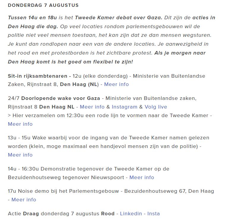 Acties in Den Haag morgen 7 augustus rondom debat over Gaza:

donderdag 7 augustus
Tussen 14u en 18u is het Tweede Kamer debat over Gaza. Dit zijn de acties in Den Haag die dag. Op veel locaties rondom parlementsgebouwen wil de politie niet veel mensen toestaan, het kan zijn dat ze dan mensen wegsturen. Je kunt dan rondlopen naar een van de andere locaties. Je aanwezigheid in het rood en met protestborden is het zichtbare protest. Als je morgen naar Den Haag komt is het goed om flexibel te zijn!

Sit-in rijksambtenaren - 12u (elke donderdag) - Ministerie van Buitenlandse Zaken, Rijnstraat 8, Den Haag (NL) - Meer info

24/7 Doorlopende wake voor Gaza - Ministerie van Buitenlandse zaken, Rijnstraat 8 Den Haag NL - Meer info & Instagram & Volg live
> Hier verzamelen om 12:30u een rode lijn te vormen naar de Tweede Kamer - Meer info

13u - 15u Wake waarbij voor de ingang van de Tweede Kamer namen gelezen worden (klein, moge maximaal een handjevol mensen zijn van de politie) - Meer info

14u - 16:30u Demonstratie tegenover de Tweede Kamer op de Bezuidenhoutseweg tegenover Nieuwspoort - Meer info

17u Noise demo bij het Parlementsgebouw - Bezuidenhoutseweg 67, Den Haag - Meer info

Actie Draag donderdag 7 augustus Rood