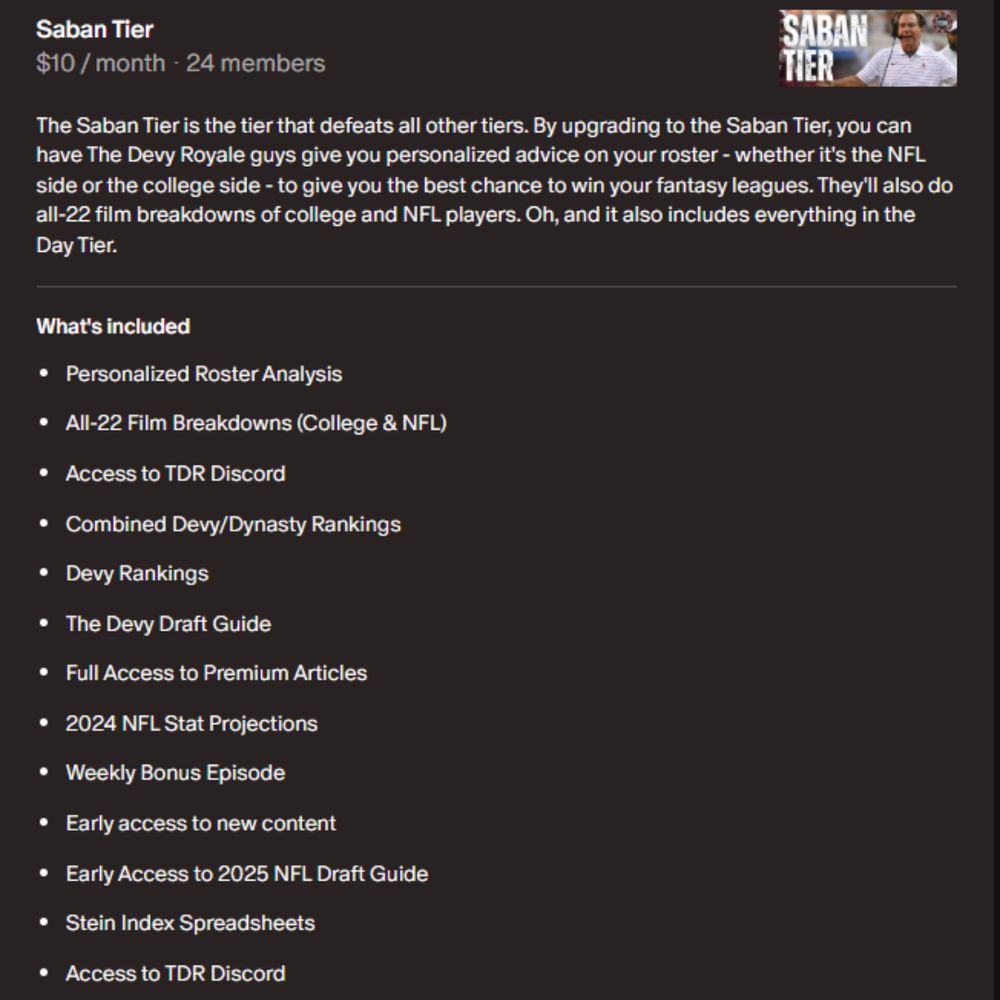 The Saban Tier is the tier that defeats all other tiers. By upgrading to the Saban Tier, you can have The Devy Royale guys give you personalized advice on your roster - whether it's the NFL side or the college side - to give you the best chance to win your fantasy leagues. They'll also do all-22 film breakdowns of college and NFL players. Oh, and it also includes everything in the Day Tier.

What's included
Personalized Roster Analysis
All-22 Film Breakdowns (College & NFL)
Access to TDR Discord
Combined Devy/Dynasty Rankings
Devy Rankings
The Devy Draft Guide
Full Access to Premium Articles
2024 NFL Stat Projections
Weekly Bonus Episode
Early access to new content
Early Access to 2025 NFL Draft Guide
Stein Index Spreadsheets
Access to TDR Discord