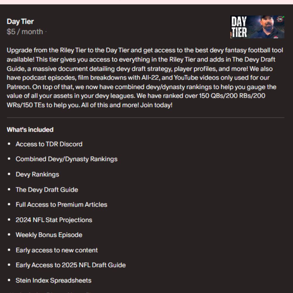 Upgrade from the Riley Tier to the Day Tier and get access to the best devy fantasy football tool available! This tier gives you access to everything in the Riley Tier and adds in The Devy Draft Guide, a massive document detailing devy draft strategy, player profiles, and more! We also have podcast episodes, film breakdowns with All-22, and YouTube videos only used for our Patreon. On top of that, we now have combined devy/dynasty rankings to help you gauge the value of all your assets in your devy leagues. We have ranked over 150 QBs/200 RBs/200 WRs/150 TEs to help you. All of this and more! Join today!

What's included
Access to TDR Discord
Combined Devy/Dynasty Rankings
Devy Rankings
The Devy Draft Guide
Full Access to Premium Articles
2024 NFL Stat Projections
Weekly Bonus Episode
Early access to new content
Early Access to 2025 NFL Draft Guide
Stein Index Spreadsheets
Includes Discord benefits